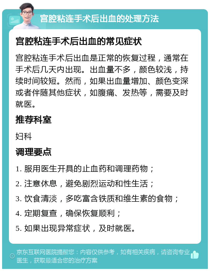 宫腔粘连手术后出血的处理方法 宫腔粘连手术后出血的常见症状 宫腔粘连手术后出血是正常的恢复过程，通常在手术后几天内出现。出血量不多，颜色较浅，持续时间较短。然而，如果出血量增加、颜色变深或者伴随其他症状，如腹痛、发热等，需要及时就医。 推荐科室 妇科 调理要点 1. 服用医生开具的止血药和调理药物； 2. 注意休息，避免剧烈运动和性生活； 3. 饮食清淡，多吃富含铁质和维生素的食物； 4. 定期复查，确保恢复顺利； 5. 如果出现异常症状，及时就医。