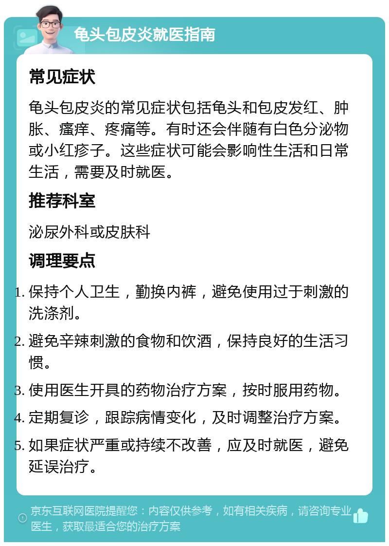 龟头包皮炎就医指南 常见症状 龟头包皮炎的常见症状包括龟头和包皮发红、肿胀、瘙痒、疼痛等。有时还会伴随有白色分泌物或小红疹子。这些症状可能会影响性生活和日常生活，需要及时就医。 推荐科室 泌尿外科或皮肤科 调理要点 保持个人卫生，勤换内裤，避免使用过于刺激的洗涤剂。 避免辛辣刺激的食物和饮酒，保持良好的生活习惯。 使用医生开具的药物治疗方案，按时服用药物。 定期复诊，跟踪病情变化，及时调整治疗方案。 如果症状严重或持续不改善，应及时就医，避免延误治疗。