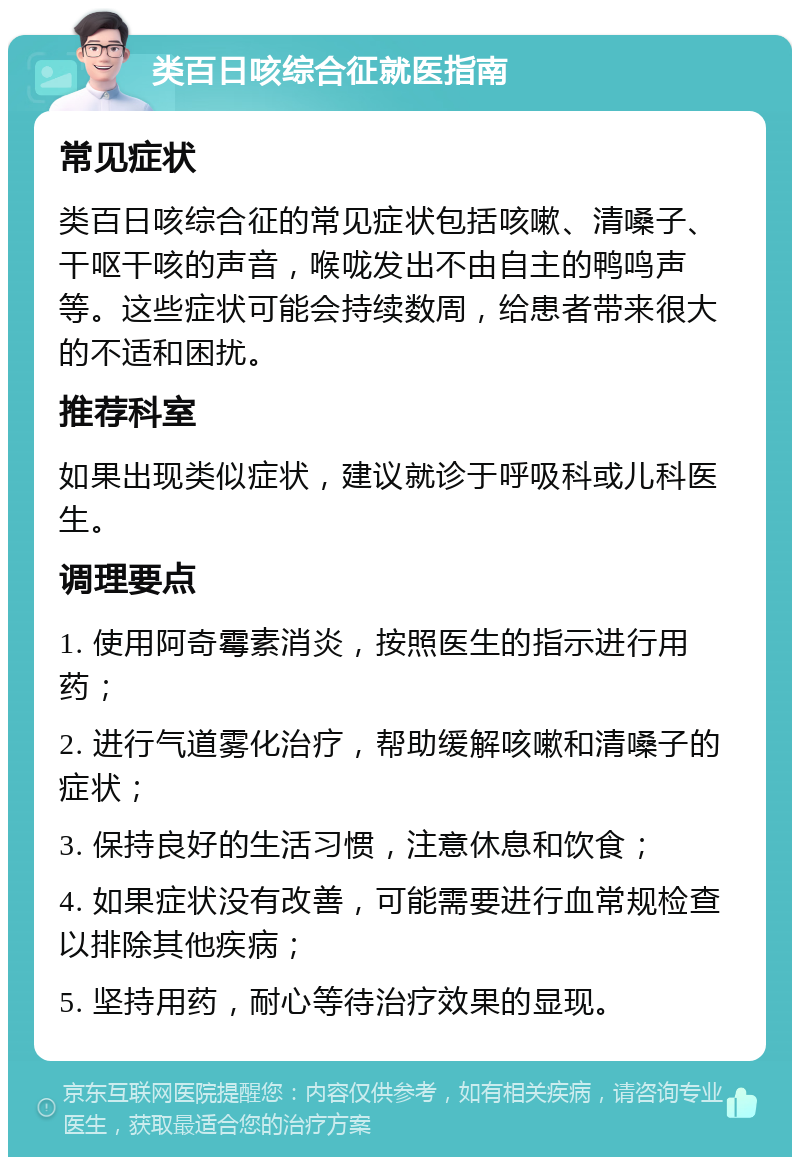 类百日咳综合征就医指南 常见症状 类百日咳综合征的常见症状包括咳嗽、清嗓子、干呕干咳的声音，喉咙发出不由自主的鸭鸣声等。这些症状可能会持续数周，给患者带来很大的不适和困扰。 推荐科室 如果出现类似症状，建议就诊于呼吸科或儿科医生。 调理要点 1. 使用阿奇霉素消炎，按照医生的指示进行用药； 2. 进行气道雾化治疗，帮助缓解咳嗽和清嗓子的症状； 3. 保持良好的生活习惯，注意休息和饮食； 4. 如果症状没有改善，可能需要进行血常规检查以排除其他疾病； 5. 坚持用药，耐心等待治疗效果的显现。