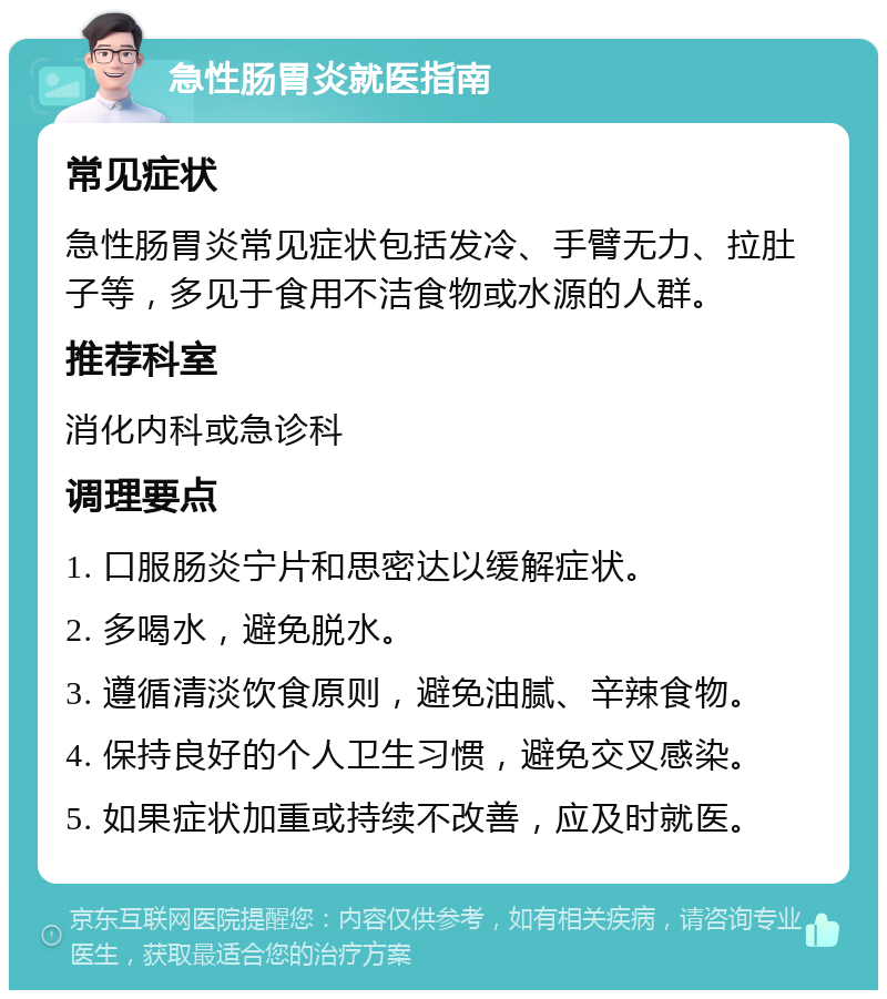 急性肠胃炎就医指南 常见症状 急性肠胃炎常见症状包括发冷、手臂无力、拉肚子等，多见于食用不洁食物或水源的人群。 推荐科室 消化内科或急诊科 调理要点 1. 口服肠炎宁片和思密达以缓解症状。 2. 多喝水，避免脱水。 3. 遵循清淡饮食原则，避免油腻、辛辣食物。 4. 保持良好的个人卫生习惯，避免交叉感染。 5. 如果症状加重或持续不改善，应及时就医。