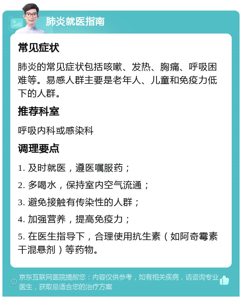 肺炎就医指南 常见症状 肺炎的常见症状包括咳嗽、发热、胸痛、呼吸困难等。易感人群主要是老年人、儿童和免疫力低下的人群。 推荐科室 呼吸内科或感染科 调理要点 1. 及时就医，遵医嘱服药； 2. 多喝水，保持室内空气流通； 3. 避免接触有传染性的人群； 4. 加强营养，提高免疫力； 5. 在医生指导下，合理使用抗生素（如阿奇霉素干混悬剂）等药物。