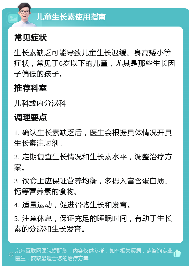 儿童生长素使用指南 常见症状 生长素缺乏可能导致儿童生长迟缓、身高矮小等症状，常见于6岁以下的儿童，尤其是那些生长因子偏低的孩子。 推荐科室 儿科或内分泌科 调理要点 1. 确认生长素缺乏后，医生会根据具体情况开具生长素注射剂。 2. 定期复查生长情况和生长素水平，调整治疗方案。 3. 饮食上应保证营养均衡，多摄入富含蛋白质、钙等营养素的食物。 4. 适量运动，促进骨骼生长和发育。 5. 注意休息，保证充足的睡眠时间，有助于生长素的分泌和生长发育。