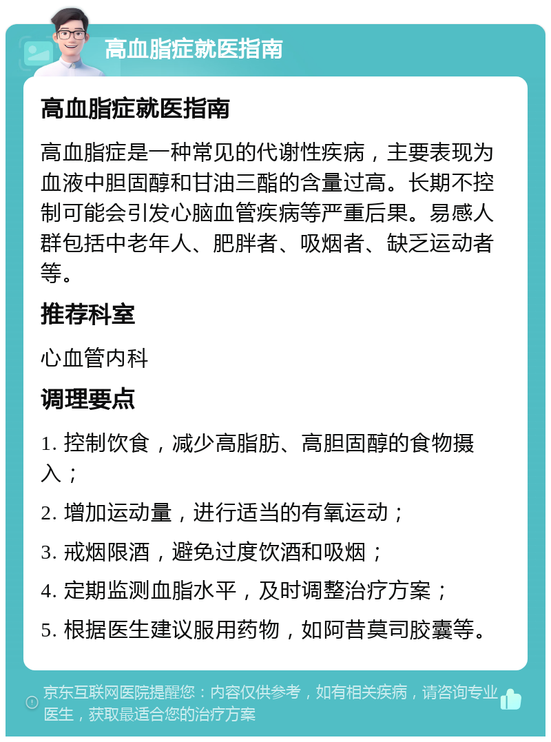 高血脂症就医指南 高血脂症就医指南 高血脂症是一种常见的代谢性疾病，主要表现为血液中胆固醇和甘油三酯的含量过高。长期不控制可能会引发心脑血管疾病等严重后果。易感人群包括中老年人、肥胖者、吸烟者、缺乏运动者等。 推荐科室 心血管内科 调理要点 1. 控制饮食，减少高脂肪、高胆固醇的食物摄入； 2. 增加运动量，进行适当的有氧运动； 3. 戒烟限酒，避免过度饮酒和吸烟； 4. 定期监测血脂水平，及时调整治疗方案； 5. 根据医生建议服用药物，如阿昔莫司胶囊等。