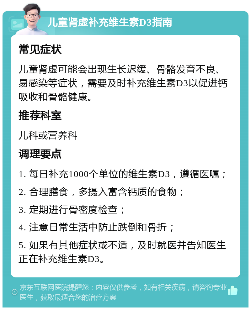 儿童肾虚补充维生素D3指南 常见症状 儿童肾虚可能会出现生长迟缓、骨骼发育不良、易感染等症状，需要及时补充维生素D3以促进钙吸收和骨骼健康。 推荐科室 儿科或营养科 调理要点 1. 每日补充1000个单位的维生素D3，遵循医嘱； 2. 合理膳食，多摄入富含钙质的食物； 3. 定期进行骨密度检查； 4. 注意日常生活中防止跌倒和骨折； 5. 如果有其他症状或不适，及时就医并告知医生正在补充维生素D3。