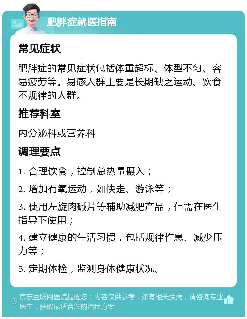 肥胖症就医指南 常见症状 肥胖症的常见症状包括体重超标、体型不匀、容易疲劳等。易感人群主要是长期缺乏运动、饮食不规律的人群。 推荐科室 内分泌科或营养科 调理要点 1. 合理饮食，控制总热量摄入； 2. 增加有氧运动，如快走、游泳等； 3. 使用左旋肉碱片等辅助减肥产品，但需在医生指导下使用； 4. 建立健康的生活习惯，包括规律作息、减少压力等； 5. 定期体检，监测身体健康状况。