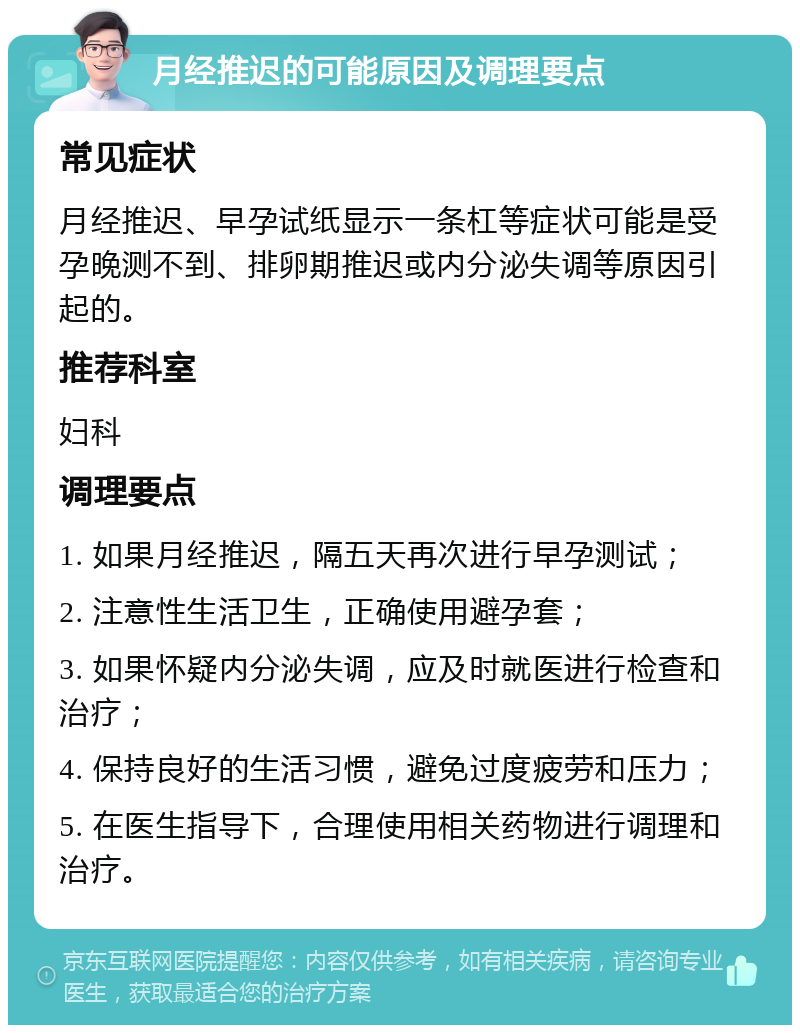 月经推迟的可能原因及调理要点 常见症状 月经推迟、早孕试纸显示一条杠等症状可能是受孕晚测不到、排卵期推迟或内分泌失调等原因引起的。 推荐科室 妇科 调理要点 1. 如果月经推迟，隔五天再次进行早孕测试； 2. 注意性生活卫生，正确使用避孕套； 3. 如果怀疑内分泌失调，应及时就医进行检查和治疗； 4. 保持良好的生活习惯，避免过度疲劳和压力； 5. 在医生指导下，合理使用相关药物进行调理和治疗。