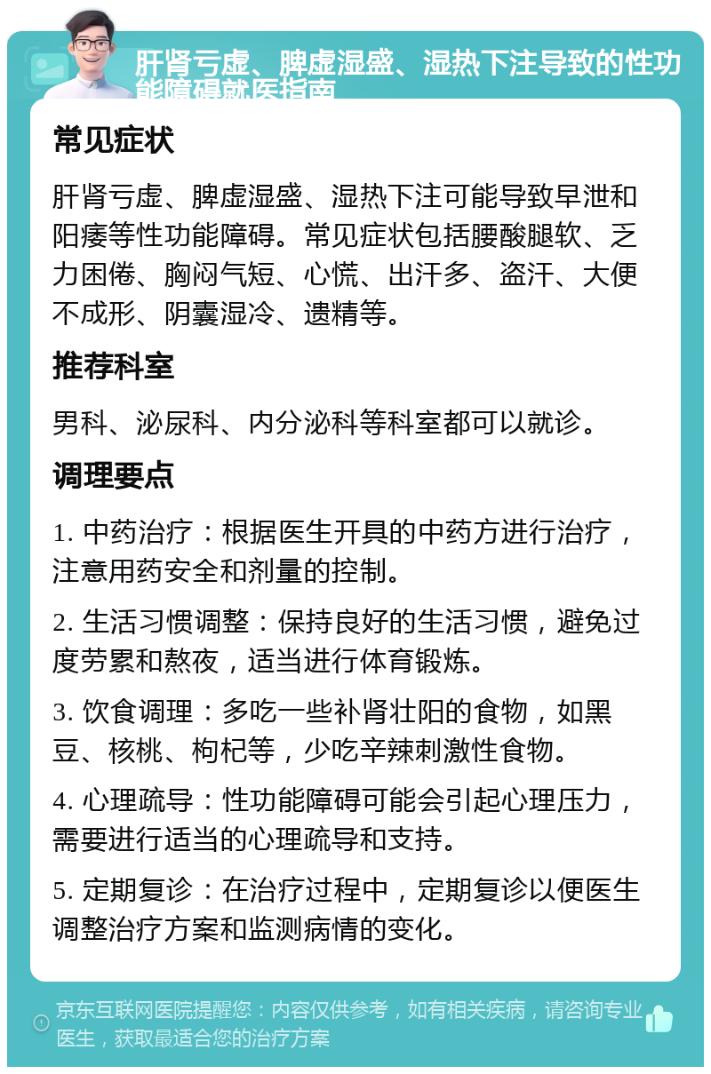 肝肾亏虚、脾虚湿盛、湿热下注导致的性功能障碍就医指南 常见症状 肝肾亏虚、脾虚湿盛、湿热下注可能导致早泄和阳痿等性功能障碍。常见症状包括腰酸腿软、乏力困倦、胸闷气短、心慌、出汗多、盗汗、大便不成形、阴囊湿冷、遗精等。 推荐科室 男科、泌尿科、内分泌科等科室都可以就诊。 调理要点 1. 中药治疗：根据医生开具的中药方进行治疗，注意用药安全和剂量的控制。 2. 生活习惯调整：保持良好的生活习惯，避免过度劳累和熬夜，适当进行体育锻炼。 3. 饮食调理：多吃一些补肾壮阳的食物，如黑豆、核桃、枸杞等，少吃辛辣刺激性食物。 4. 心理疏导：性功能障碍可能会引起心理压力，需要进行适当的心理疏导和支持。 5. 定期复诊：在治疗过程中，定期复诊以便医生调整治疗方案和监测病情的变化。