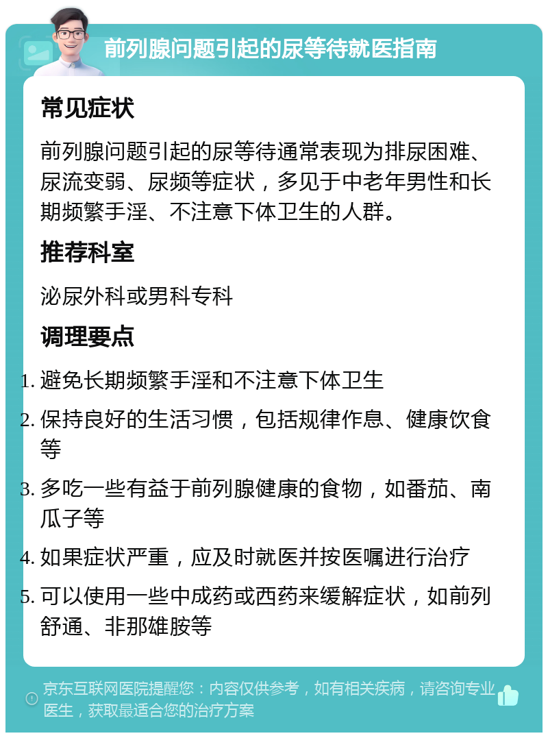 前列腺问题引起的尿等待就医指南 常见症状 前列腺问题引起的尿等待通常表现为排尿困难、尿流变弱、尿频等症状，多见于中老年男性和长期频繁手淫、不注意下体卫生的人群。 推荐科室 泌尿外科或男科专科 调理要点 避免长期频繁手淫和不注意下体卫生 保持良好的生活习惯，包括规律作息、健康饮食等 多吃一些有益于前列腺健康的食物，如番茄、南瓜子等 如果症状严重，应及时就医并按医嘱进行治疗 可以使用一些中成药或西药来缓解症状，如前列舒通、非那雄胺等