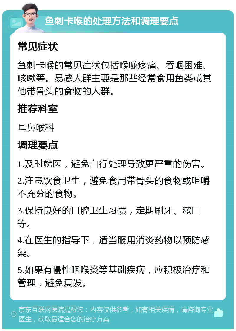 鱼刺卡喉的处理方法和调理要点 常见症状 鱼刺卡喉的常见症状包括喉咙疼痛、吞咽困难、咳嗽等。易感人群主要是那些经常食用鱼类或其他带骨头的食物的人群。 推荐科室 耳鼻喉科 调理要点 1.及时就医，避免自行处理导致更严重的伤害。 2.注意饮食卫生，避免食用带骨头的食物或咀嚼不充分的食物。 3.保持良好的口腔卫生习惯，定期刷牙、漱口等。 4.在医生的指导下，适当服用消炎药物以预防感染。 5.如果有慢性咽喉炎等基础疾病，应积极治疗和管理，避免复发。