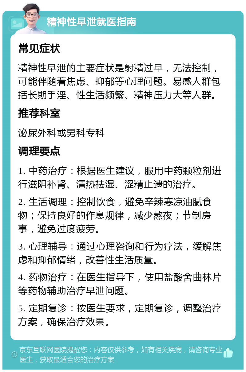 精神性早泄就医指南 常见症状 精神性早泄的主要症状是射精过早，无法控制，可能伴随着焦虑、抑郁等心理问题。易感人群包括长期手淫、性生活频繁、精神压力大等人群。 推荐科室 泌尿外科或男科专科 调理要点 1. 中药治疗：根据医生建议，服用中药颗粒剂进行滋阴补肾、清热祛湿、涩精止遗的治疗。 2. 生活调理：控制饮食，避免辛辣寒凉油腻食物；保持良好的作息规律，减少熬夜；节制房事，避免过度疲劳。 3. 心理辅导：通过心理咨询和行为疗法，缓解焦虑和抑郁情绪，改善性生活质量。 4. 药物治疗：在医生指导下，使用盐酸舍曲林片等药物辅助治疗早泄问题。 5. 定期复诊：按医生要求，定期复诊，调整治疗方案，确保治疗效果。