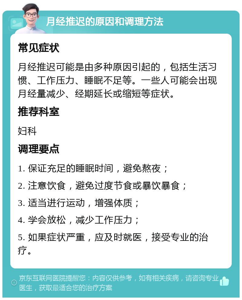 月经推迟的原因和调理方法 常见症状 月经推迟可能是由多种原因引起的，包括生活习惯、工作压力、睡眠不足等。一些人可能会出现月经量减少、经期延长或缩短等症状。 推荐科室 妇科 调理要点 1. 保证充足的睡眠时间，避免熬夜； 2. 注意饮食，避免过度节食或暴饮暴食； 3. 适当进行运动，增强体质； 4. 学会放松，减少工作压力； 5. 如果症状严重，应及时就医，接受专业的治疗。