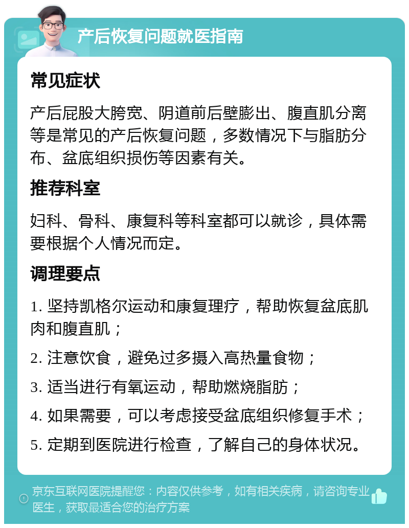 产后恢复问题就医指南 常见症状 产后屁股大胯宽、阴道前后壁膨出、腹直肌分离等是常见的产后恢复问题，多数情况下与脂肪分布、盆底组织损伤等因素有关。 推荐科室 妇科、骨科、康复科等科室都可以就诊，具体需要根据个人情况而定。 调理要点 1. 坚持凯格尔运动和康复理疗，帮助恢复盆底肌肉和腹直肌； 2. 注意饮食，避免过多摄入高热量食物； 3. 适当进行有氧运动，帮助燃烧脂肪； 4. 如果需要，可以考虑接受盆底组织修复手术； 5. 定期到医院进行检查，了解自己的身体状况。