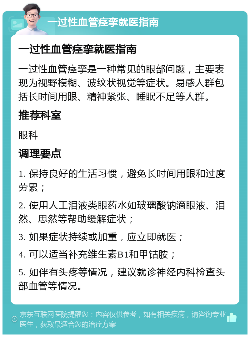 一过性血管痉挛就医指南 一过性血管痉挛就医指南 一过性血管痉挛是一种常见的眼部问题，主要表现为视野模糊、波纹状视觉等症状。易感人群包括长时间用眼、精神紧张、睡眠不足等人群。 推荐科室 眼科 调理要点 1. 保持良好的生活习惯，避免长时间用眼和过度劳累； 2. 使用人工泪液类眼药水如玻璃酸钠滴眼液、泪然、思然等帮助缓解症状； 3. 如果症状持续或加重，应立即就医； 4. 可以适当补充维生素B1和甲钴胺； 5. 如伴有头疼等情况，建议就诊神经内科检查头部血管等情况。