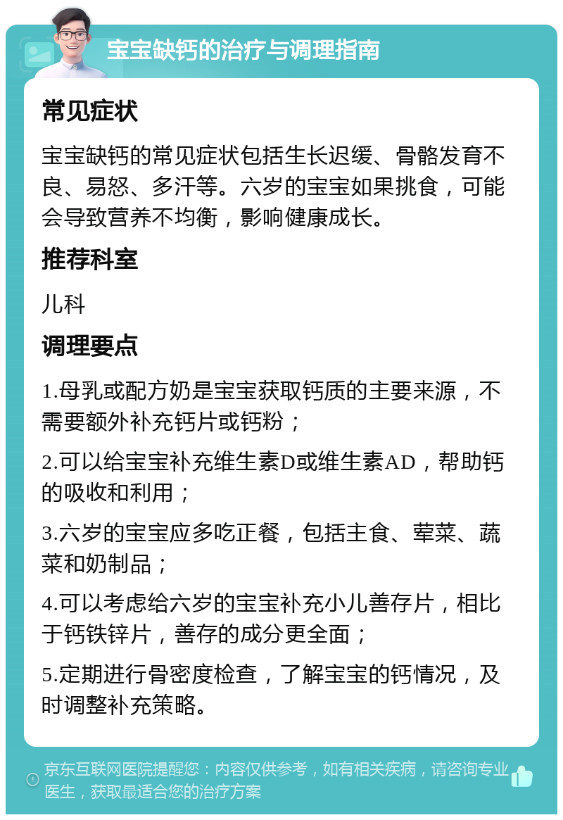 宝宝缺钙的治疗与调理指南 常见症状 宝宝缺钙的常见症状包括生长迟缓、骨骼发育不良、易怒、多汗等。六岁的宝宝如果挑食，可能会导致营养不均衡，影响健康成长。 推荐科室 儿科 调理要点 1.母乳或配方奶是宝宝获取钙质的主要来源，不需要额外补充钙片或钙粉； 2.可以给宝宝补充维生素D或维生素AD，帮助钙的吸收和利用； 3.六岁的宝宝应多吃正餐，包括主食、荤菜、蔬菜和奶制品； 4.可以考虑给六岁的宝宝补充小儿善存片，相比于钙铁锌片，善存的成分更全面； 5.定期进行骨密度检查，了解宝宝的钙情况，及时调整补充策略。