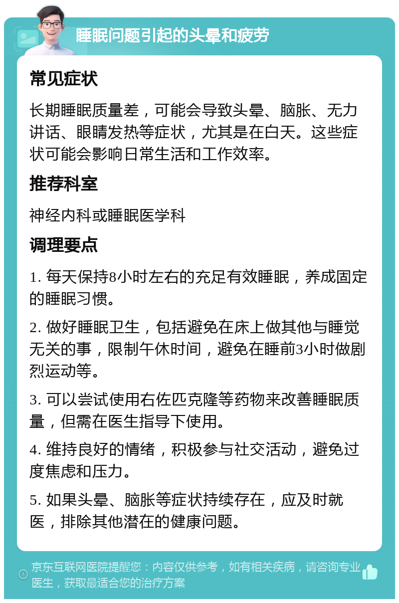 睡眠问题引起的头晕和疲劳 常见症状 长期睡眠质量差，可能会导致头晕、脑胀、无力讲话、眼睛发热等症状，尤其是在白天。这些症状可能会影响日常生活和工作效率。 推荐科室 神经内科或睡眠医学科 调理要点 1. 每天保持8小时左右的充足有效睡眠，养成固定的睡眠习惯。 2. 做好睡眠卫生，包括避免在床上做其他与睡觉无关的事，限制午休时间，避免在睡前3小时做剧烈运动等。 3. 可以尝试使用右佐匹克隆等药物来改善睡眠质量，但需在医生指导下使用。 4. 维持良好的情绪，积极参与社交活动，避免过度焦虑和压力。 5. 如果头晕、脑胀等症状持续存在，应及时就医，排除其他潜在的健康问题。