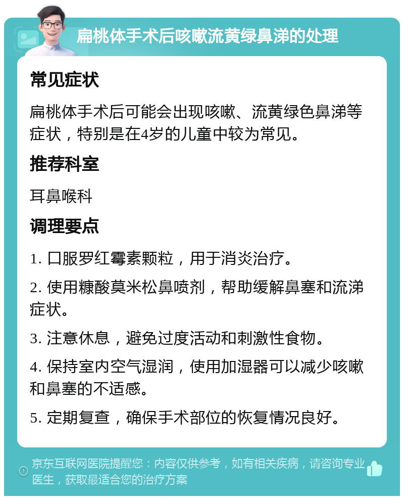 扁桃体手术后咳嗽流黄绿鼻涕的处理 常见症状 扁桃体手术后可能会出现咳嗽、流黄绿色鼻涕等症状，特别是在4岁的儿童中较为常见。 推荐科室 耳鼻喉科 调理要点 1. 口服罗红霉素颗粒，用于消炎治疗。 2. 使用糠酸莫米松鼻喷剂，帮助缓解鼻塞和流涕症状。 3. 注意休息，避免过度活动和刺激性食物。 4. 保持室内空气湿润，使用加湿器可以减少咳嗽和鼻塞的不适感。 5. 定期复查，确保手术部位的恢复情况良好。