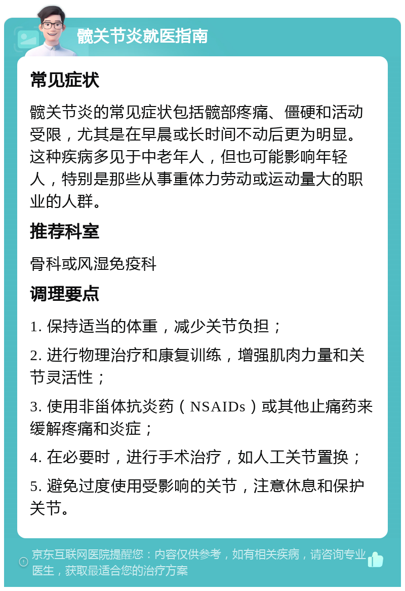 髋关节炎就医指南 常见症状 髋关节炎的常见症状包括髋部疼痛、僵硬和活动受限，尤其是在早晨或长时间不动后更为明显。这种疾病多见于中老年人，但也可能影响年轻人，特别是那些从事重体力劳动或运动量大的职业的人群。 推荐科室 骨科或风湿免疫科 调理要点 1. 保持适当的体重，减少关节负担； 2. 进行物理治疗和康复训练，增强肌肉力量和关节灵活性； 3. 使用非甾体抗炎药（NSAIDs）或其他止痛药来缓解疼痛和炎症； 4. 在必要时，进行手术治疗，如人工关节置换； 5. 避免过度使用受影响的关节，注意休息和保护关节。