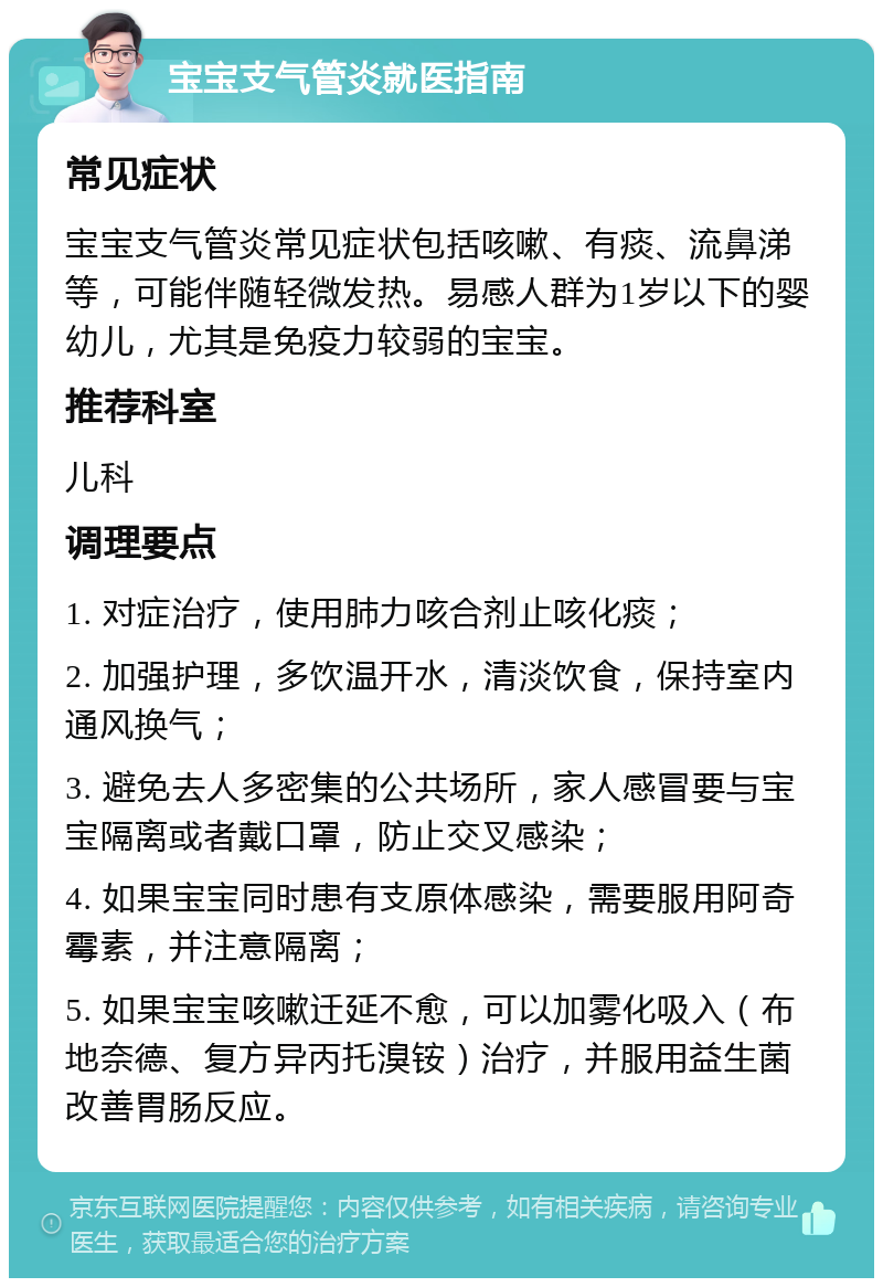 宝宝支气管炎就医指南 常见症状 宝宝支气管炎常见症状包括咳嗽、有痰、流鼻涕等，可能伴随轻微发热。易感人群为1岁以下的婴幼儿，尤其是免疫力较弱的宝宝。 推荐科室 儿科 调理要点 1. 对症治疗，使用肺力咳合剂止咳化痰； 2. 加强护理，多饮温开水，清淡饮食，保持室内通风换气； 3. 避免去人多密集的公共场所，家人感冒要与宝宝隔离或者戴口罩，防止交叉感染； 4. 如果宝宝同时患有支原体感染，需要服用阿奇霉素，并注意隔离； 5. 如果宝宝咳嗽迁延不愈，可以加雾化吸入（布地奈德、复方异丙托溴铵）治疗，并服用益生菌改善胃肠反应。