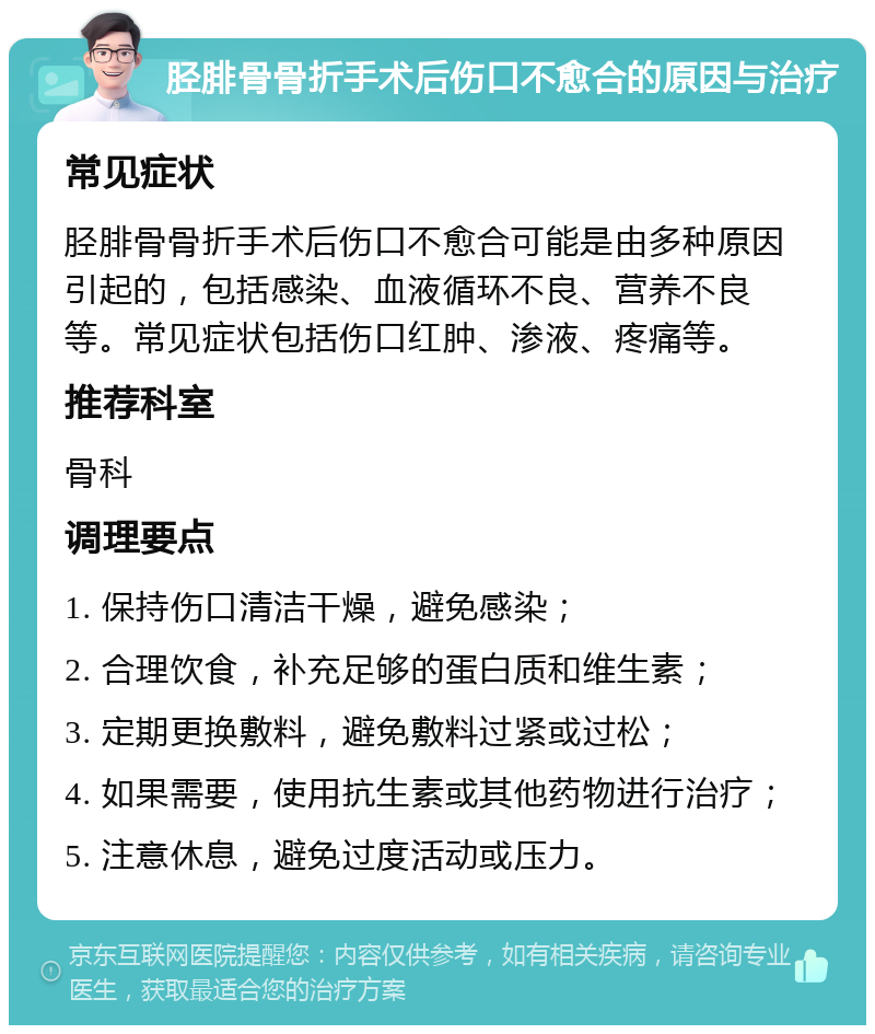 胫腓骨骨折手术后伤口不愈合的原因与治疗 常见症状 胫腓骨骨折手术后伤口不愈合可能是由多种原因引起的，包括感染、血液循环不良、营养不良等。常见症状包括伤口红肿、渗液、疼痛等。 推荐科室 骨科 调理要点 1. 保持伤口清洁干燥，避免感染； 2. 合理饮食，补充足够的蛋白质和维生素； 3. 定期更换敷料，避免敷料过紧或过松； 4. 如果需要，使用抗生素或其他药物进行治疗； 5. 注意休息，避免过度活动或压力。