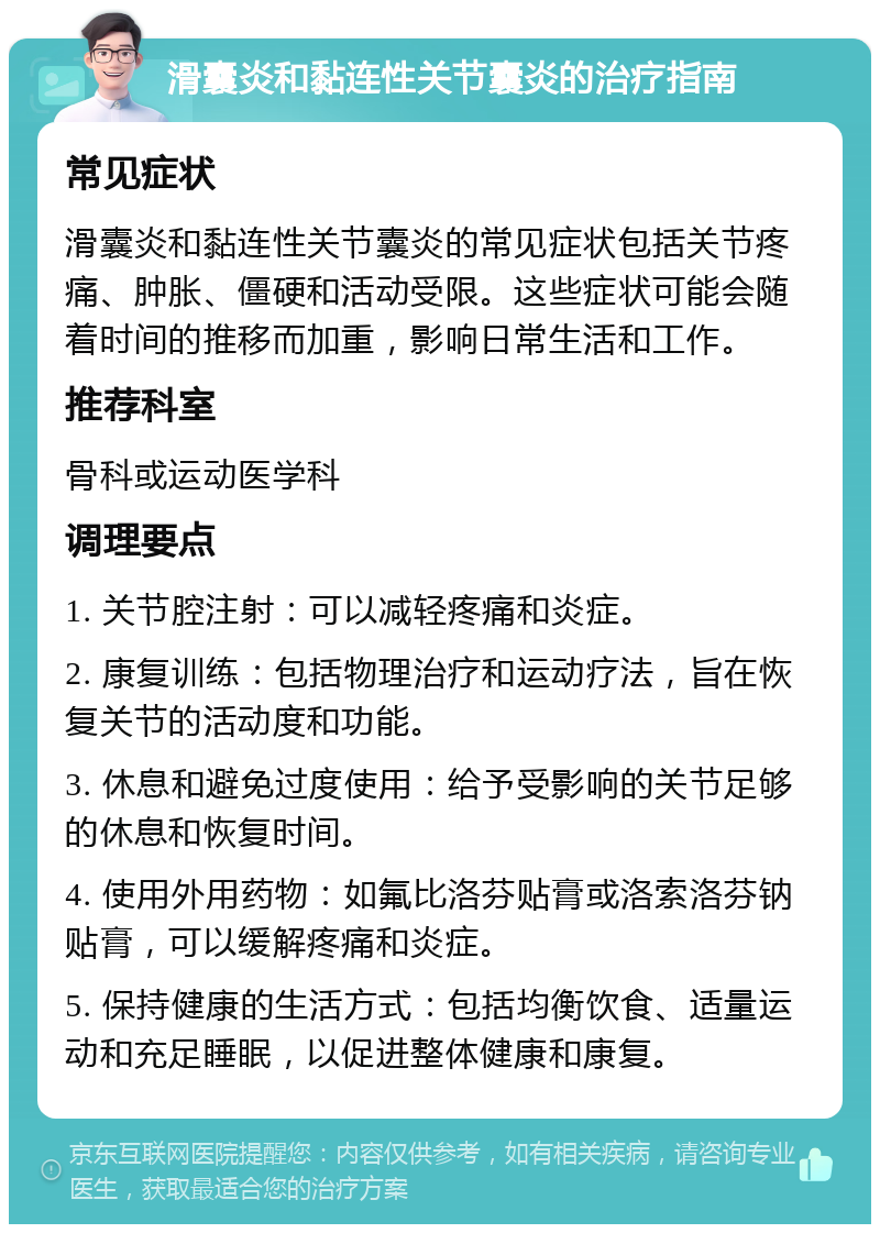 滑囊炎和黏连性关节囊炎的治疗指南 常见症状 滑囊炎和黏连性关节囊炎的常见症状包括关节疼痛、肿胀、僵硬和活动受限。这些症状可能会随着时间的推移而加重，影响日常生活和工作。 推荐科室 骨科或运动医学科 调理要点 1. 关节腔注射：可以减轻疼痛和炎症。 2. 康复训练：包括物理治疗和运动疗法，旨在恢复关节的活动度和功能。 3. 休息和避免过度使用：给予受影响的关节足够的休息和恢复时间。 4. 使用外用药物：如氟比洛芬贴膏或洛索洛芬钠贴膏，可以缓解疼痛和炎症。 5. 保持健康的生活方式：包括均衡饮食、适量运动和充足睡眠，以促进整体健康和康复。