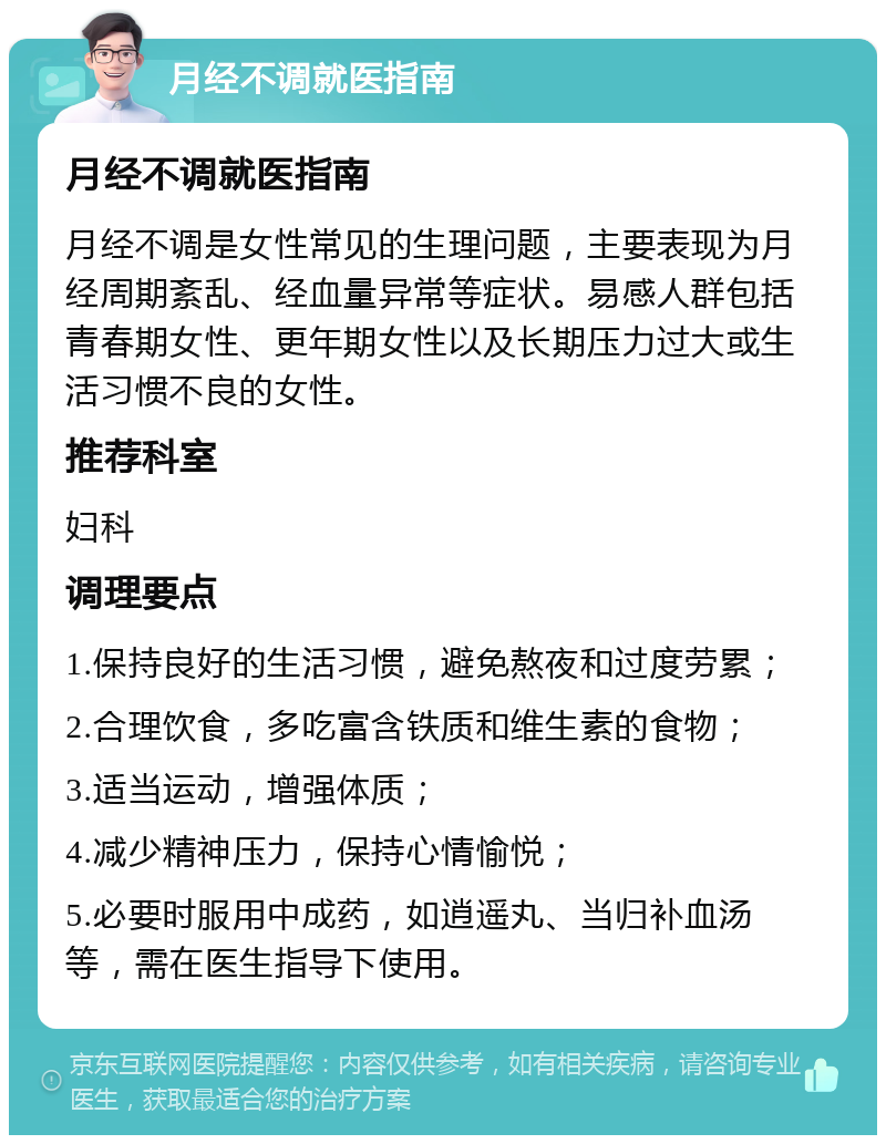 月经不调就医指南 月经不调就医指南 月经不调是女性常见的生理问题，主要表现为月经周期紊乱、经血量异常等症状。易感人群包括青春期女性、更年期女性以及长期压力过大或生活习惯不良的女性。 推荐科室 妇科 调理要点 1.保持良好的生活习惯，避免熬夜和过度劳累； 2.合理饮食，多吃富含铁质和维生素的食物； 3.适当运动，增强体质； 4.减少精神压力，保持心情愉悦； 5.必要时服用中成药，如逍遥丸、当归补血汤等，需在医生指导下使用。