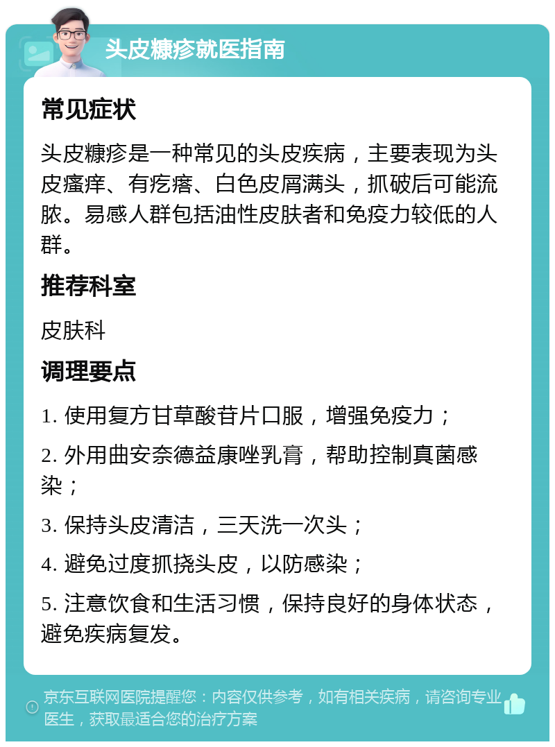 头皮糠疹就医指南 常见症状 头皮糠疹是一种常见的头皮疾病，主要表现为头皮瘙痒、有疙瘩、白色皮屑满头，抓破后可能流脓。易感人群包括油性皮肤者和免疫力较低的人群。 推荐科室 皮肤科 调理要点 1. 使用复方甘草酸苷片口服，增强免疫力； 2. 外用曲安奈德益康唑乳膏，帮助控制真菌感染； 3. 保持头皮清洁，三天洗一次头； 4. 避免过度抓挠头皮，以防感染； 5. 注意饮食和生活习惯，保持良好的身体状态，避免疾病复发。