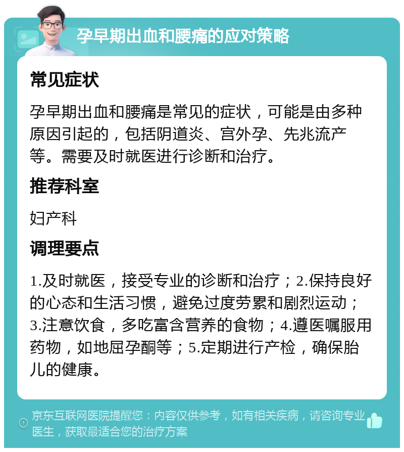 孕早期出血和腰痛的应对策略 常见症状 孕早期出血和腰痛是常见的症状，可能是由多种原因引起的，包括阴道炎、宫外孕、先兆流产等。需要及时就医进行诊断和治疗。 推荐科室 妇产科 调理要点 1.及时就医，接受专业的诊断和治疗；2.保持良好的心态和生活习惯，避免过度劳累和剧烈运动；3.注意饮食，多吃富含营养的食物；4.遵医嘱服用药物，如地屈孕酮等；5.定期进行产检，确保胎儿的健康。