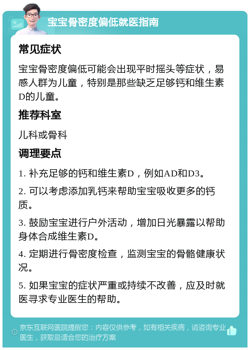 宝宝骨密度偏低就医指南 常见症状 宝宝骨密度偏低可能会出现平时摇头等症状，易感人群为儿童，特别是那些缺乏足够钙和维生素D的儿童。 推荐科室 儿科或骨科 调理要点 1. 补充足够的钙和维生素D，例如AD和D3。 2. 可以考虑添加乳钙来帮助宝宝吸收更多的钙质。 3. 鼓励宝宝进行户外活动，增加日光暴露以帮助身体合成维生素D。 4. 定期进行骨密度检查，监测宝宝的骨骼健康状况。 5. 如果宝宝的症状严重或持续不改善，应及时就医寻求专业医生的帮助。