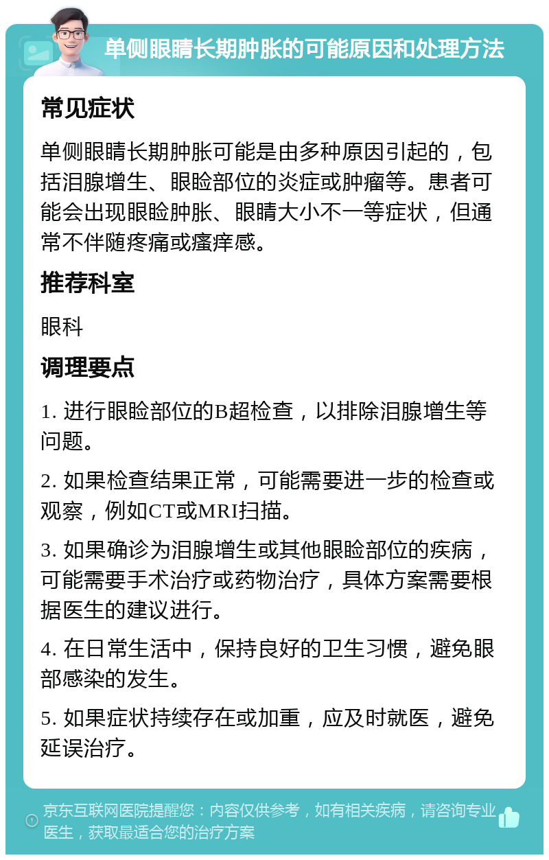 单侧眼睛长期肿胀的可能原因和处理方法 常见症状 单侧眼睛长期肿胀可能是由多种原因引起的，包括泪腺增生、眼睑部位的炎症或肿瘤等。患者可能会出现眼睑肿胀、眼睛大小不一等症状，但通常不伴随疼痛或瘙痒感。 推荐科室 眼科 调理要点 1. 进行眼睑部位的B超检查，以排除泪腺增生等问题。 2. 如果检查结果正常，可能需要进一步的检查或观察，例如CT或MRI扫描。 3. 如果确诊为泪腺增生或其他眼睑部位的疾病，可能需要手术治疗或药物治疗，具体方案需要根据医生的建议进行。 4. 在日常生活中，保持良好的卫生习惯，避免眼部感染的发生。 5. 如果症状持续存在或加重，应及时就医，避免延误治疗。