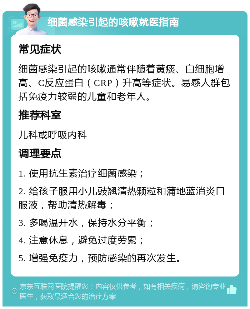 细菌感染引起的咳嗽就医指南 常见症状 细菌感染引起的咳嗽通常伴随着黄痰、白细胞增高、C反应蛋白（CRP）升高等症状。易感人群包括免疫力较弱的儿童和老年人。 推荐科室 儿科或呼吸内科 调理要点 1. 使用抗生素治疗细菌感染； 2. 给孩子服用小儿豉翘清热颗粒和蒲地蓝消炎口服液，帮助清热解毒； 3. 多喝温开水，保持水分平衡； 4. 注意休息，避免过度劳累； 5. 增强免疫力，预防感染的再次发生。