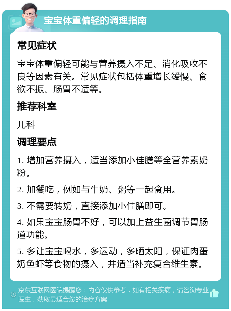 宝宝体重偏轻的调理指南 常见症状 宝宝体重偏轻可能与营养摄入不足、消化吸收不良等因素有关。常见症状包括体重增长缓慢、食欲不振、肠胃不适等。 推荐科室 儿科 调理要点 1. 增加营养摄入，适当添加小佳膳等全营养素奶粉。 2. 加餐吃，例如与牛奶、粥等一起食用。 3. 不需要转奶，直接添加小佳膳即可。 4. 如果宝宝肠胃不好，可以加上益生菌调节胃肠道功能。 5. 多让宝宝喝水，多运动，多晒太阳，保证肉蛋奶鱼虾等食物的摄入，并适当补充复合维生素。