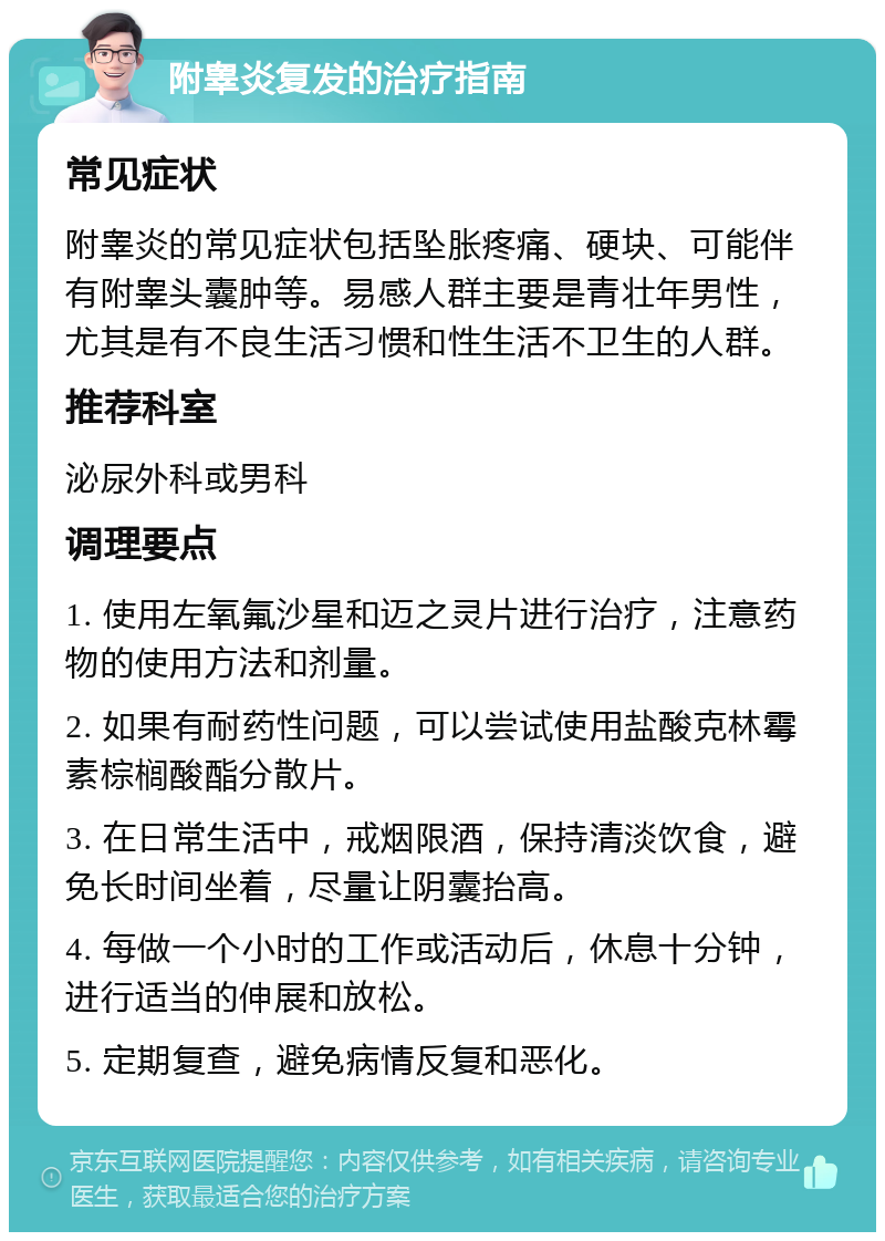 附睾炎复发的治疗指南 常见症状 附睾炎的常见症状包括坠胀疼痛、硬块、可能伴有附睾头囊肿等。易感人群主要是青壮年男性，尤其是有不良生活习惯和性生活不卫生的人群。 推荐科室 泌尿外科或男科 调理要点 1. 使用左氧氟沙星和迈之灵片进行治疗，注意药物的使用方法和剂量。 2. 如果有耐药性问题，可以尝试使用盐酸克林霉素棕榈酸酯分散片。 3. 在日常生活中，戒烟限酒，保持清淡饮食，避免长时间坐着，尽量让阴囊抬高。 4. 每做一个小时的工作或活动后，休息十分钟，进行适当的伸展和放松。 5. 定期复查，避免病情反复和恶化。