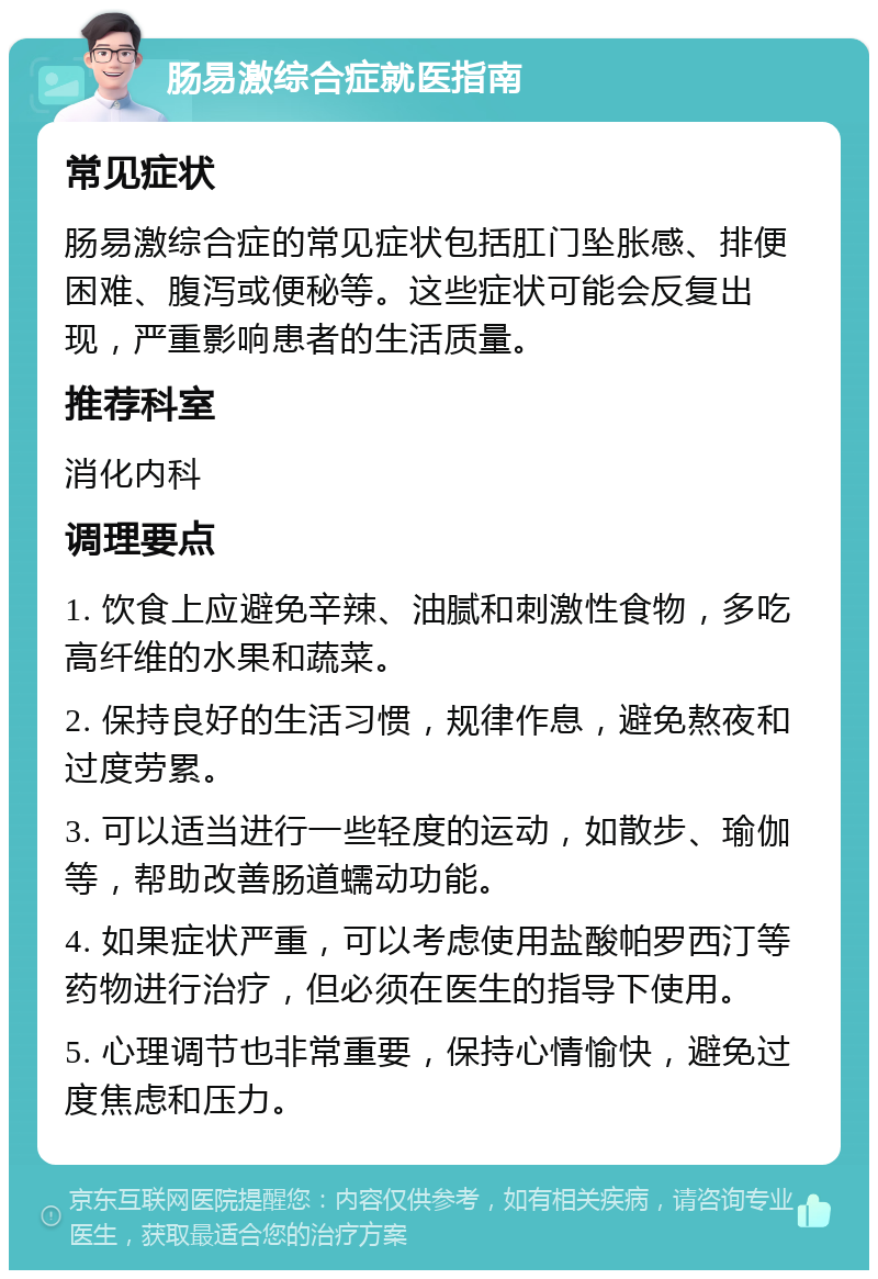 肠易激综合症就医指南 常见症状 肠易激综合症的常见症状包括肛门坠胀感、排便困难、腹泻或便秘等。这些症状可能会反复出现，严重影响患者的生活质量。 推荐科室 消化内科 调理要点 1. 饮食上应避免辛辣、油腻和刺激性食物，多吃高纤维的水果和蔬菜。 2. 保持良好的生活习惯，规律作息，避免熬夜和过度劳累。 3. 可以适当进行一些轻度的运动，如散步、瑜伽等，帮助改善肠道蠕动功能。 4. 如果症状严重，可以考虑使用盐酸帕罗西汀等药物进行治疗，但必须在医生的指导下使用。 5. 心理调节也非常重要，保持心情愉快，避免过度焦虑和压力。