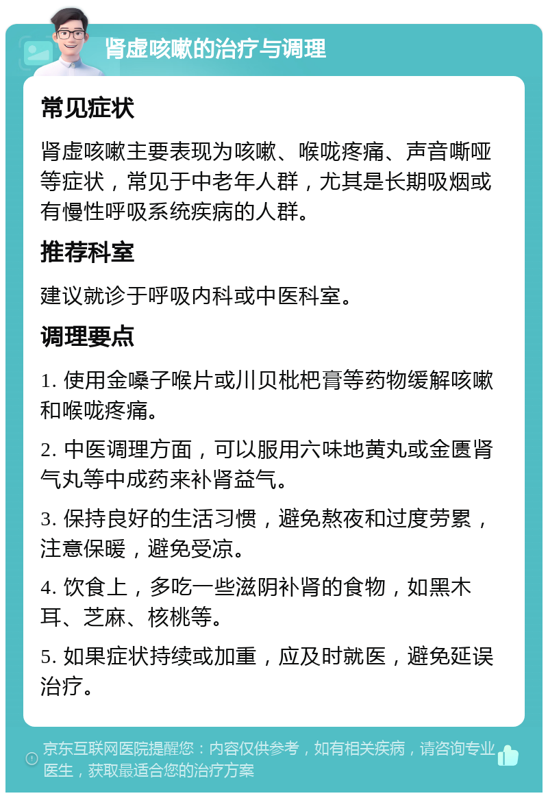 肾虚咳嗽的治疗与调理 常见症状 肾虚咳嗽主要表现为咳嗽、喉咙疼痛、声音嘶哑等症状，常见于中老年人群，尤其是长期吸烟或有慢性呼吸系统疾病的人群。 推荐科室 建议就诊于呼吸内科或中医科室。 调理要点 1. 使用金嗓子喉片或川贝枇杷膏等药物缓解咳嗽和喉咙疼痛。 2. 中医调理方面，可以服用六味地黄丸或金匮肾气丸等中成药来补肾益气。 3. 保持良好的生活习惯，避免熬夜和过度劳累，注意保暖，避免受凉。 4. 饮食上，多吃一些滋阴补肾的食物，如黑木耳、芝麻、核桃等。 5. 如果症状持续或加重，应及时就医，避免延误治疗。