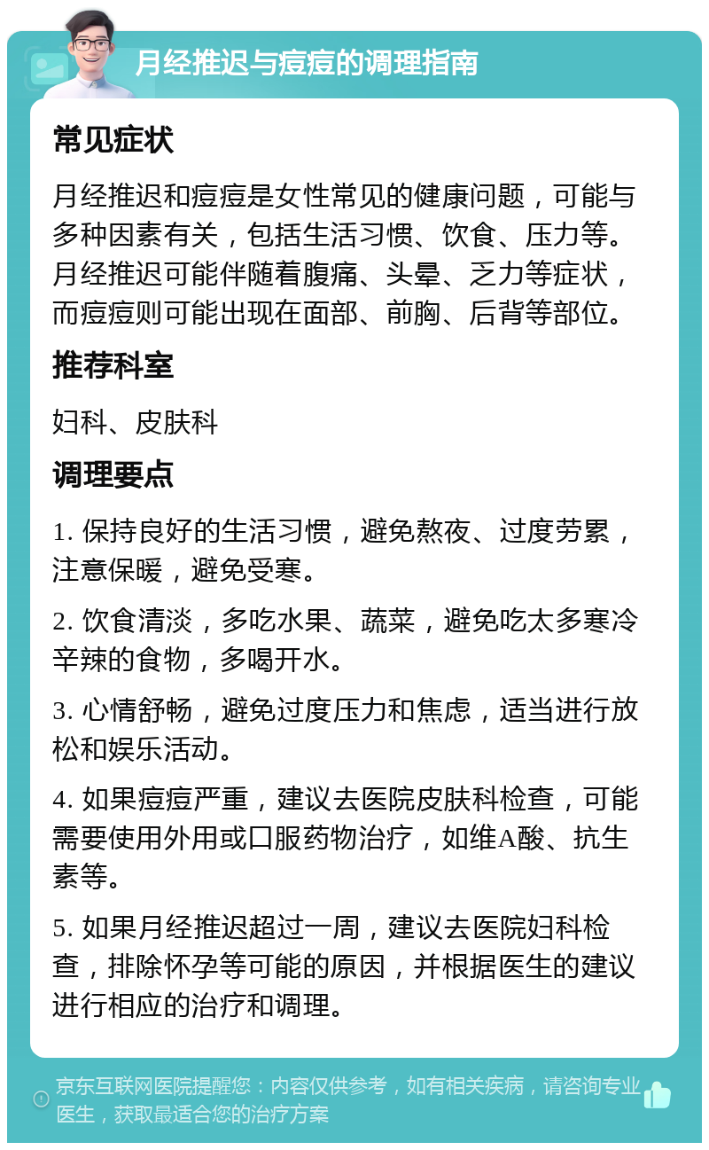 月经推迟与痘痘的调理指南 常见症状 月经推迟和痘痘是女性常见的健康问题，可能与多种因素有关，包括生活习惯、饮食、压力等。月经推迟可能伴随着腹痛、头晕、乏力等症状，而痘痘则可能出现在面部、前胸、后背等部位。 推荐科室 妇科、皮肤科 调理要点 1. 保持良好的生活习惯，避免熬夜、过度劳累，注意保暖，避免受寒。 2. 饮食清淡，多吃水果、蔬菜，避免吃太多寒冷辛辣的食物，多喝开水。 3. 心情舒畅，避免过度压力和焦虑，适当进行放松和娱乐活动。 4. 如果痘痘严重，建议去医院皮肤科检查，可能需要使用外用或口服药物治疗，如维A酸、抗生素等。 5. 如果月经推迟超过一周，建议去医院妇科检查，排除怀孕等可能的原因，并根据医生的建议进行相应的治疗和调理。