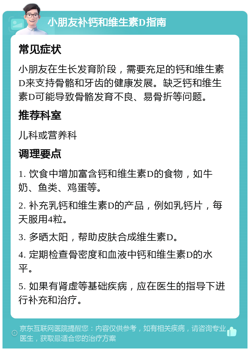 小朋友补钙和维生素D指南 常见症状 小朋友在生长发育阶段，需要充足的钙和维生素D来支持骨骼和牙齿的健康发展。缺乏钙和维生素D可能导致骨骼发育不良、易骨折等问题。 推荐科室 儿科或营养科 调理要点 1. 饮食中增加富含钙和维生素D的食物，如牛奶、鱼类、鸡蛋等。 2. 补充乳钙和维生素D的产品，例如乳钙片，每天服用4粒。 3. 多晒太阳，帮助皮肤合成维生素D。 4. 定期检查骨密度和血液中钙和维生素D的水平。 5. 如果有肾虚等基础疾病，应在医生的指导下进行补充和治疗。