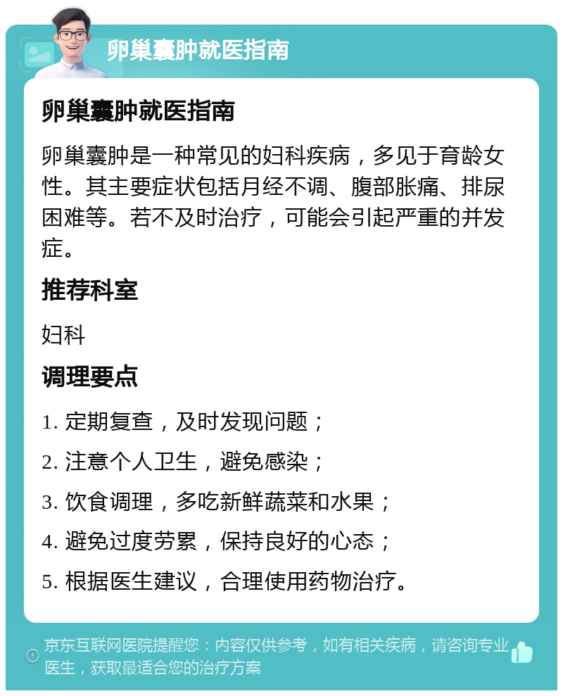 卵巢囊肿就医指南 卵巢囊肿就医指南 卵巢囊肿是一种常见的妇科疾病，多见于育龄女性。其主要症状包括月经不调、腹部胀痛、排尿困难等。若不及时治疗，可能会引起严重的并发症。 推荐科室 妇科 调理要点 1. 定期复查，及时发现问题； 2. 注意个人卫生，避免感染； 3. 饮食调理，多吃新鲜蔬菜和水果； 4. 避免过度劳累，保持良好的心态； 5. 根据医生建议，合理使用药物治疗。