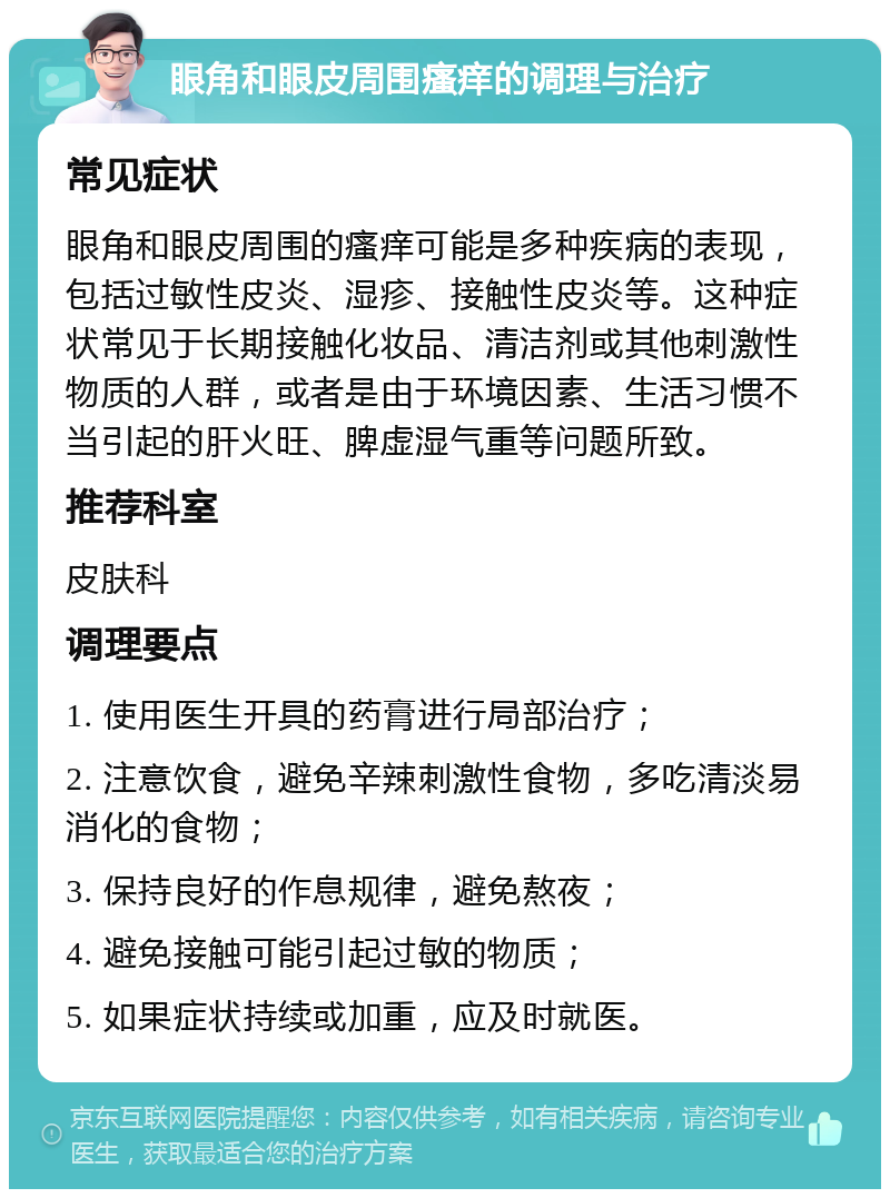 眼角和眼皮周围瘙痒的调理与治疗 常见症状 眼角和眼皮周围的瘙痒可能是多种疾病的表现，包括过敏性皮炎、湿疹、接触性皮炎等。这种症状常见于长期接触化妆品、清洁剂或其他刺激性物质的人群，或者是由于环境因素、生活习惯不当引起的肝火旺、脾虚湿气重等问题所致。 推荐科室 皮肤科 调理要点 1. 使用医生开具的药膏进行局部治疗； 2. 注意饮食，避免辛辣刺激性食物，多吃清淡易消化的食物； 3. 保持良好的作息规律，避免熬夜； 4. 避免接触可能引起过敏的物质； 5. 如果症状持续或加重，应及时就医。