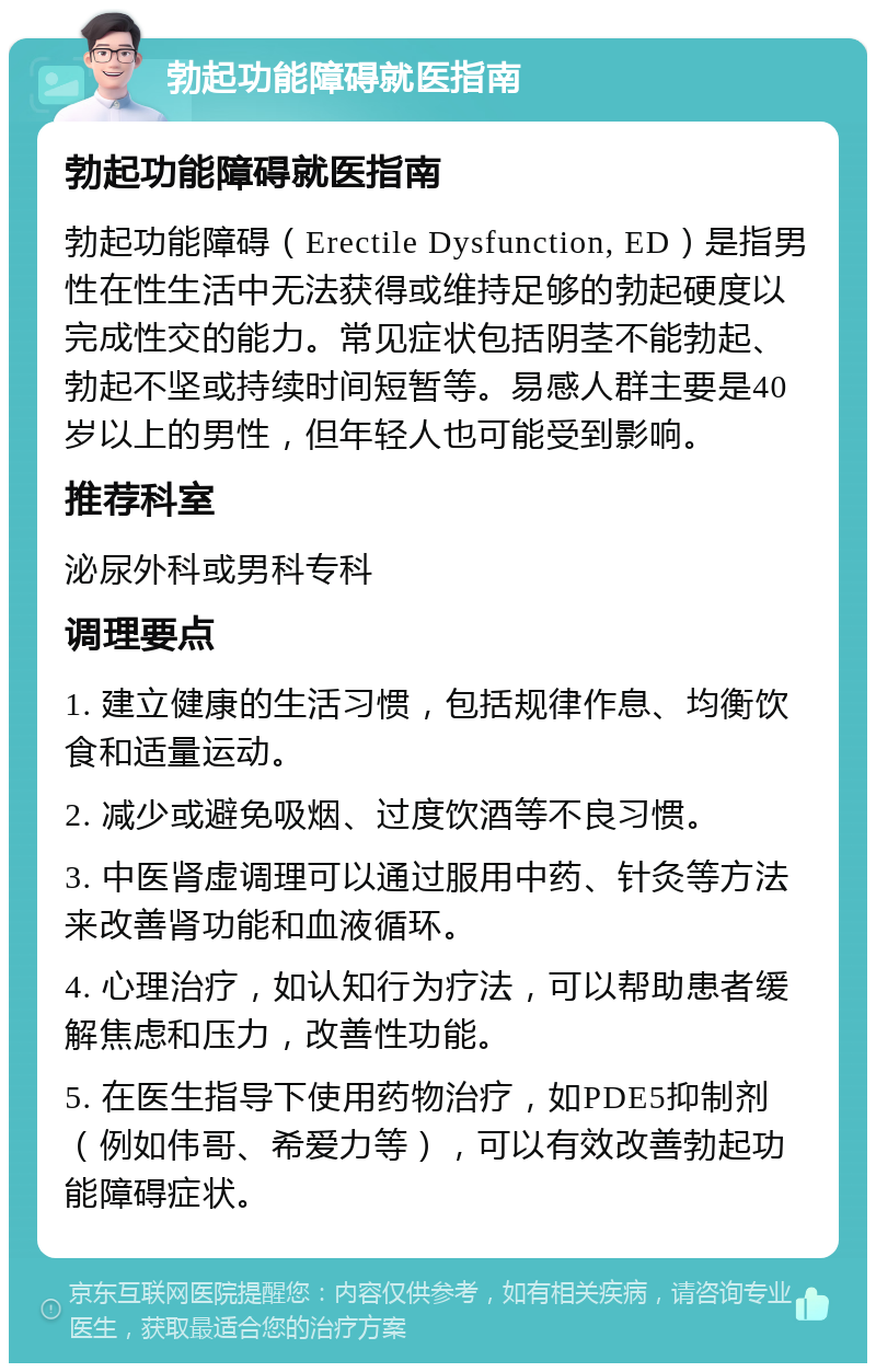 勃起功能障碍就医指南 勃起功能障碍就医指南 勃起功能障碍（Erectile Dysfunction, ED）是指男性在性生活中无法获得或维持足够的勃起硬度以完成性交的能力。常见症状包括阴茎不能勃起、勃起不坚或持续时间短暂等。易感人群主要是40岁以上的男性，但年轻人也可能受到影响。 推荐科室 泌尿外科或男科专科 调理要点 1. 建立健康的生活习惯，包括规律作息、均衡饮食和适量运动。 2. 减少或避免吸烟、过度饮酒等不良习惯。 3. 中医肾虚调理可以通过服用中药、针灸等方法来改善肾功能和血液循环。 4. 心理治疗，如认知行为疗法，可以帮助患者缓解焦虑和压力，改善性功能。 5. 在医生指导下使用药物治疗，如PDE5抑制剂（例如伟哥、希爱力等），可以有效改善勃起功能障碍症状。