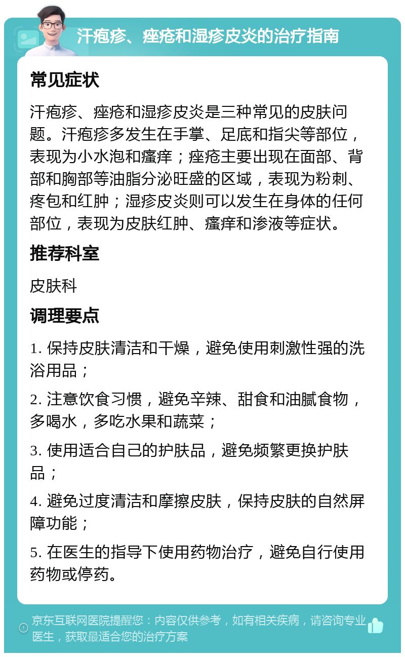 汗疱疹、痤疮和湿疹皮炎的治疗指南 常见症状 汗疱疹、痤疮和湿疹皮炎是三种常见的皮肤问题。汗疱疹多发生在手掌、足底和指尖等部位，表现为小水泡和瘙痒；痤疮主要出现在面部、背部和胸部等油脂分泌旺盛的区域，表现为粉刺、疼包和红肿；湿疹皮炎则可以发生在身体的任何部位，表现为皮肤红肿、瘙痒和渗液等症状。 推荐科室 皮肤科 调理要点 1. 保持皮肤清洁和干燥，避免使用刺激性强的洗浴用品； 2. 注意饮食习惯，避免辛辣、甜食和油腻食物，多喝水，多吃水果和蔬菜； 3. 使用适合自己的护肤品，避免频繁更换护肤品； 4. 避免过度清洁和摩擦皮肤，保持皮肤的自然屏障功能； 5. 在医生的指导下使用药物治疗，避免自行使用药物或停药。