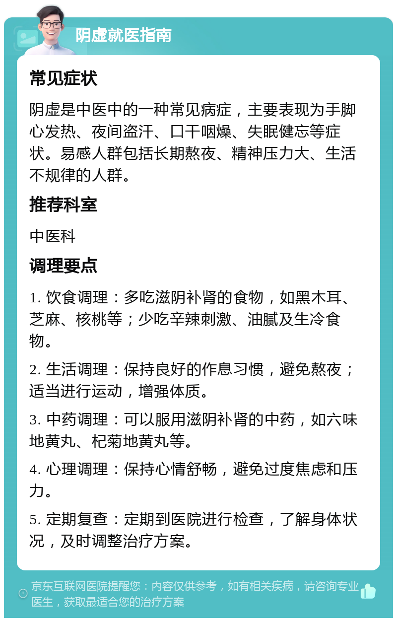 阴虚就医指南 常见症状 阴虚是中医中的一种常见病症，主要表现为手脚心发热、夜间盗汗、口干咽燥、失眠健忘等症状。易感人群包括长期熬夜、精神压力大、生活不规律的人群。 推荐科室 中医科 调理要点 1. 饮食调理：多吃滋阴补肾的食物，如黑木耳、芝麻、核桃等；少吃辛辣刺激、油腻及生冷食物。 2. 生活调理：保持良好的作息习惯，避免熬夜；适当进行运动，增强体质。 3. 中药调理：可以服用滋阴补肾的中药，如六味地黄丸、杞菊地黄丸等。 4. 心理调理：保持心情舒畅，避免过度焦虑和压力。 5. 定期复查：定期到医院进行检查，了解身体状况，及时调整治疗方案。