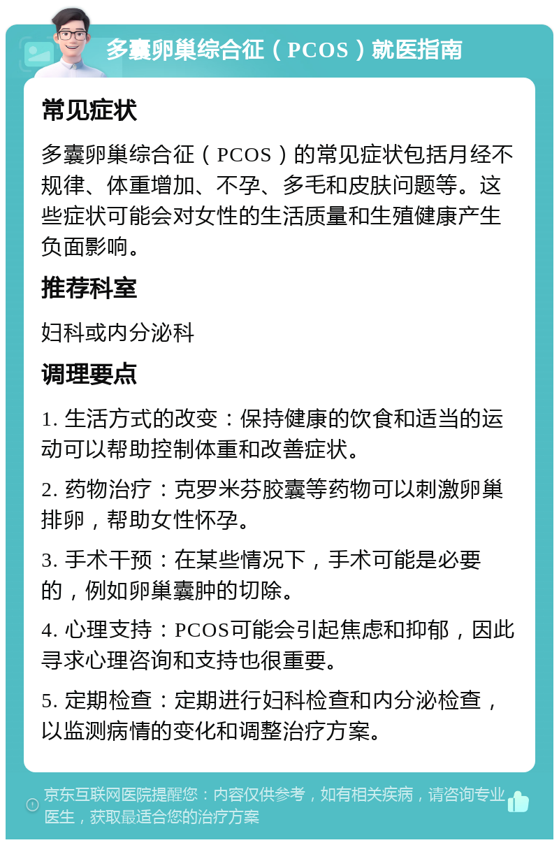 多囊卵巢综合征（PCOS）就医指南 常见症状 多囊卵巢综合征（PCOS）的常见症状包括月经不规律、体重增加、不孕、多毛和皮肤问题等。这些症状可能会对女性的生活质量和生殖健康产生负面影响。 推荐科室 妇科或内分泌科 调理要点 1. 生活方式的改变：保持健康的饮食和适当的运动可以帮助控制体重和改善症状。 2. 药物治疗：克罗米芬胶囊等药物可以刺激卵巢排卵，帮助女性怀孕。 3. 手术干预：在某些情况下，手术可能是必要的，例如卵巢囊肿的切除。 4. 心理支持：PCOS可能会引起焦虑和抑郁，因此寻求心理咨询和支持也很重要。 5. 定期检查：定期进行妇科检查和内分泌检查，以监测病情的变化和调整治疗方案。