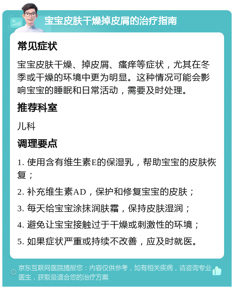 宝宝皮肤干燥掉皮屑的治疗指南 常见症状 宝宝皮肤干燥、掉皮屑、瘙痒等症状，尤其在冬季或干燥的环境中更为明显。这种情况可能会影响宝宝的睡眠和日常活动，需要及时处理。 推荐科室 儿科 调理要点 1. 使用含有维生素E的保湿乳，帮助宝宝的皮肤恢复； 2. 补充维生素AD，保护和修复宝宝的皮肤； 3. 每天给宝宝涂抹润肤霜，保持皮肤湿润； 4. 避免让宝宝接触过于干燥或刺激性的环境； 5. 如果症状严重或持续不改善，应及时就医。