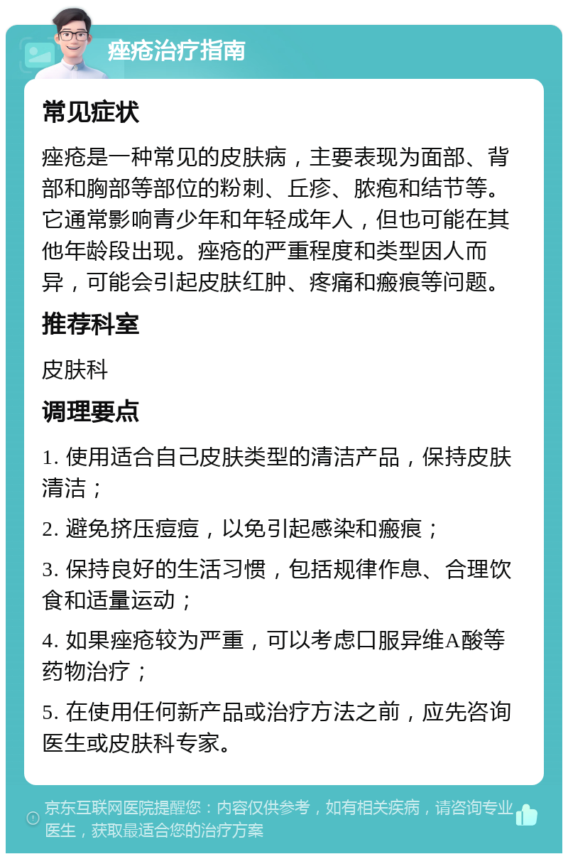 痤疮治疗指南 常见症状 痤疮是一种常见的皮肤病，主要表现为面部、背部和胸部等部位的粉刺、丘疹、脓疱和结节等。它通常影响青少年和年轻成年人，但也可能在其他年龄段出现。痤疮的严重程度和类型因人而异，可能会引起皮肤红肿、疼痛和瘢痕等问题。 推荐科室 皮肤科 调理要点 1. 使用适合自己皮肤类型的清洁产品，保持皮肤清洁； 2. 避免挤压痘痘，以免引起感染和瘢痕； 3. 保持良好的生活习惯，包括规律作息、合理饮食和适量运动； 4. 如果痤疮较为严重，可以考虑口服异维A酸等药物治疗； 5. 在使用任何新产品或治疗方法之前，应先咨询医生或皮肤科专家。