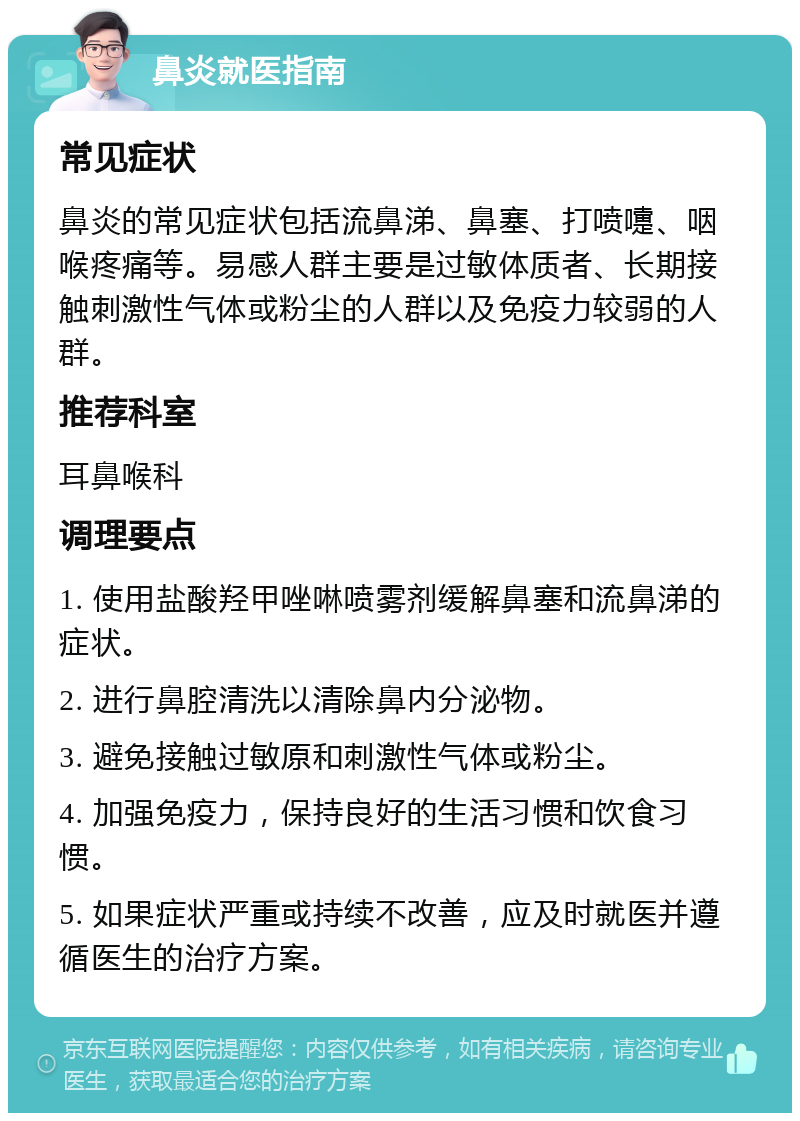 鼻炎就医指南 常见症状 鼻炎的常见症状包括流鼻涕、鼻塞、打喷嚏、咽喉疼痛等。易感人群主要是过敏体质者、长期接触刺激性气体或粉尘的人群以及免疫力较弱的人群。 推荐科室 耳鼻喉科 调理要点 1. 使用盐酸羟甲唑啉喷雾剂缓解鼻塞和流鼻涕的症状。 2. 进行鼻腔清洗以清除鼻内分泌物。 3. 避免接触过敏原和刺激性气体或粉尘。 4. 加强免疫力，保持良好的生活习惯和饮食习惯。 5. 如果症状严重或持续不改善，应及时就医并遵循医生的治疗方案。