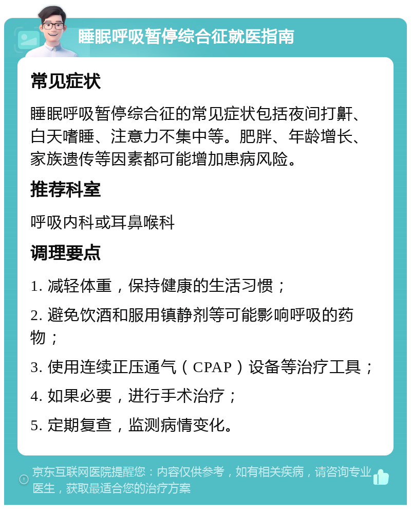 睡眠呼吸暂停综合征就医指南 常见症状 睡眠呼吸暂停综合征的常见症状包括夜间打鼾、白天嗜睡、注意力不集中等。肥胖、年龄增长、家族遗传等因素都可能增加患病风险。 推荐科室 呼吸内科或耳鼻喉科 调理要点 1. 减轻体重，保持健康的生活习惯； 2. 避免饮酒和服用镇静剂等可能影响呼吸的药物； 3. 使用连续正压通气（CPAP）设备等治疗工具； 4. 如果必要，进行手术治疗； 5. 定期复查，监测病情变化。