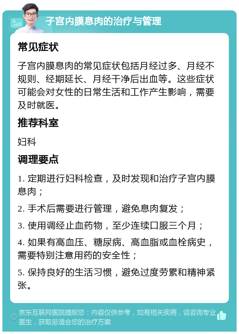 子宫内膜息肉的治疗与管理 常见症状 子宫内膜息肉的常见症状包括月经过多、月经不规则、经期延长、月经干净后出血等。这些症状可能会对女性的日常生活和工作产生影响，需要及时就医。 推荐科室 妇科 调理要点 1. 定期进行妇科检查，及时发现和治疗子宫内膜息肉； 2. 手术后需要进行管理，避免息肉复发； 3. 使用调经止血药物，至少连续口服三个月； 4. 如果有高血压、糖尿病、高血脂或血栓病史，需要特别注意用药的安全性； 5. 保持良好的生活习惯，避免过度劳累和精神紧张。