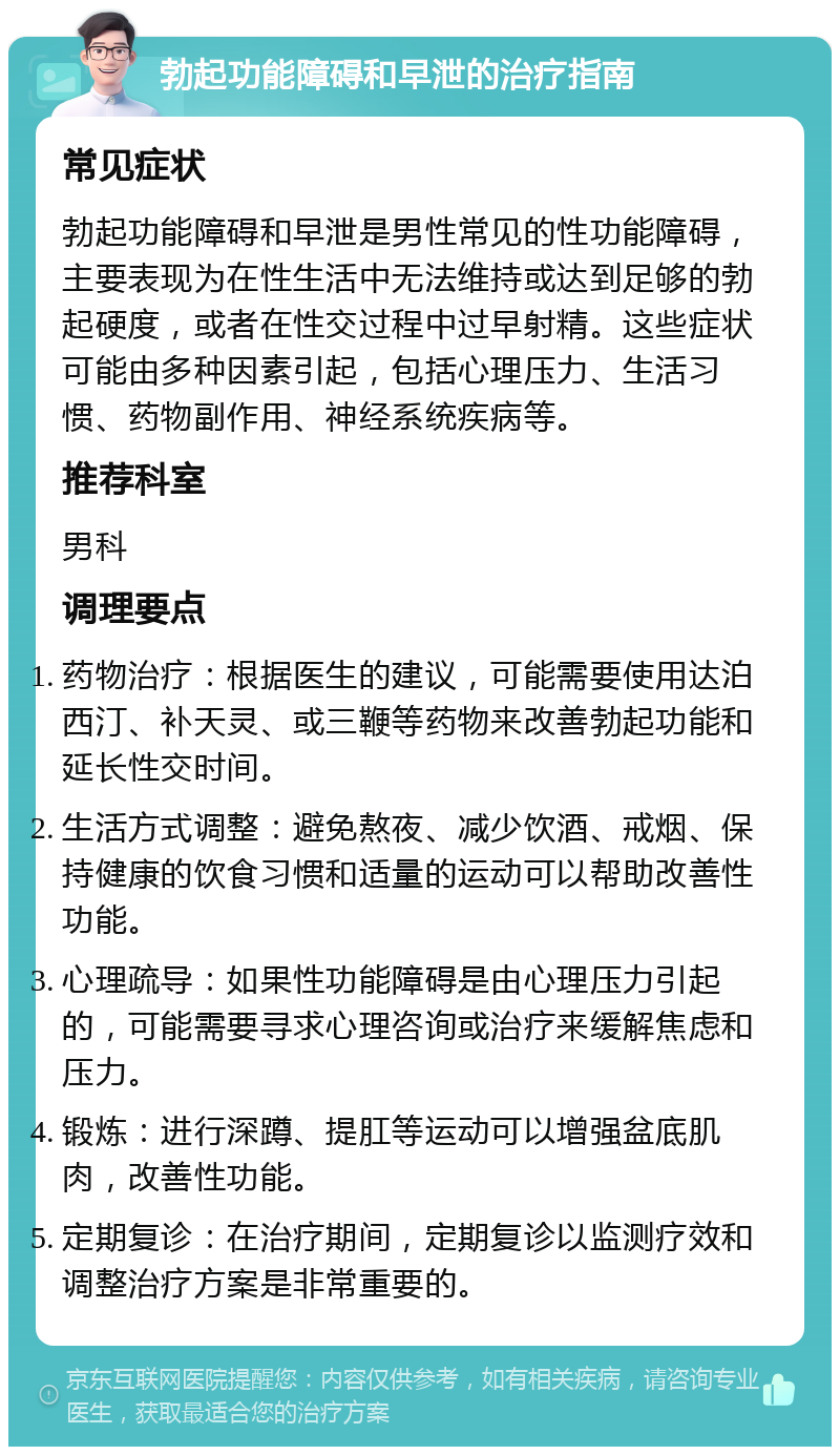 勃起功能障碍和早泄的治疗指南 常见症状 勃起功能障碍和早泄是男性常见的性功能障碍，主要表现为在性生活中无法维持或达到足够的勃起硬度，或者在性交过程中过早射精。这些症状可能由多种因素引起，包括心理压力、生活习惯、药物副作用、神经系统疾病等。 推荐科室 男科 调理要点 药物治疗：根据医生的建议，可能需要使用达泊西汀、补天灵、或三鞭等药物来改善勃起功能和延长性交时间。 生活方式调整：避免熬夜、减少饮酒、戒烟、保持健康的饮食习惯和适量的运动可以帮助改善性功能。 心理疏导：如果性功能障碍是由心理压力引起的，可能需要寻求心理咨询或治疗来缓解焦虑和压力。 锻炼：进行深蹲、提肛等运动可以增强盆底肌肉，改善性功能。 定期复诊：在治疗期间，定期复诊以监测疗效和调整治疗方案是非常重要的。