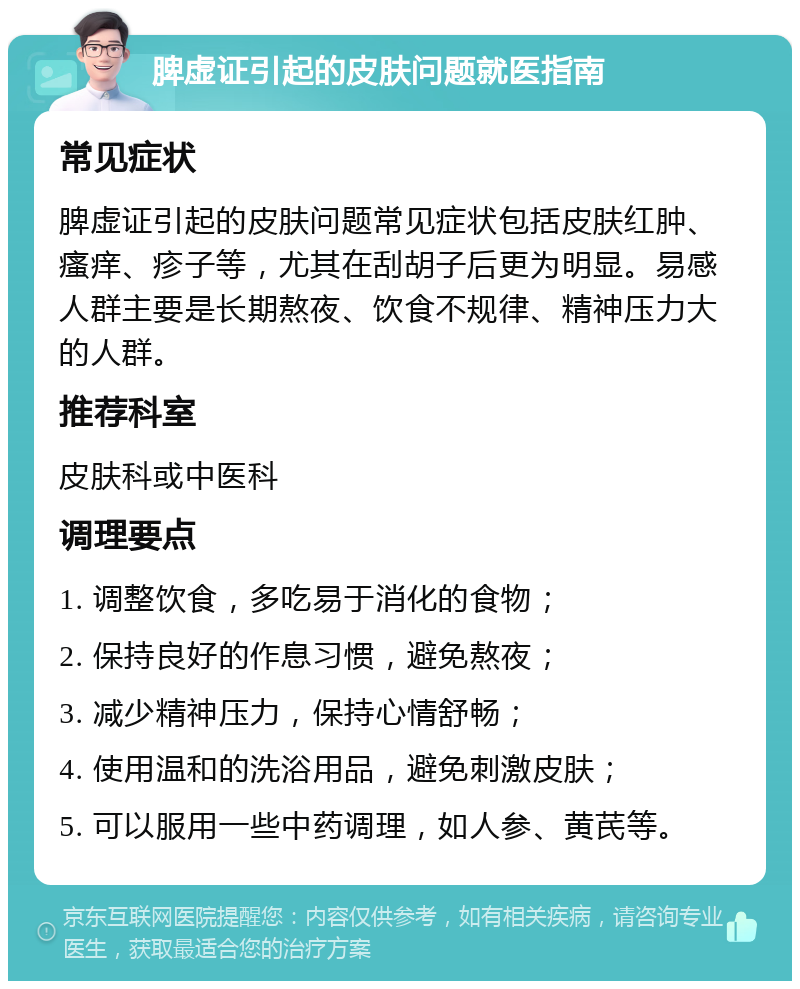 脾虚证引起的皮肤问题就医指南 常见症状 脾虚证引起的皮肤问题常见症状包括皮肤红肿、瘙痒、疹子等，尤其在刮胡子后更为明显。易感人群主要是长期熬夜、饮食不规律、精神压力大的人群。 推荐科室 皮肤科或中医科 调理要点 1. 调整饮食，多吃易于消化的食物； 2. 保持良好的作息习惯，避免熬夜； 3. 减少精神压力，保持心情舒畅； 4. 使用温和的洗浴用品，避免刺激皮肤； 5. 可以服用一些中药调理，如人参、黄芪等。