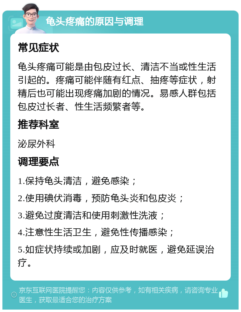 龟头疼痛的原因与调理 常见症状 龟头疼痛可能是由包皮过长、清洁不当或性生活引起的。疼痛可能伴随有红点、抽疼等症状，射精后也可能出现疼痛加剧的情况。易感人群包括包皮过长者、性生活频繁者等。 推荐科室 泌尿外科 调理要点 1.保持龟头清洁，避免感染； 2.使用碘伏消毒，预防龟头炎和包皮炎； 3.避免过度清洁和使用刺激性洗液； 4.注意性生活卫生，避免性传播感染； 5.如症状持续或加剧，应及时就医，避免延误治疗。